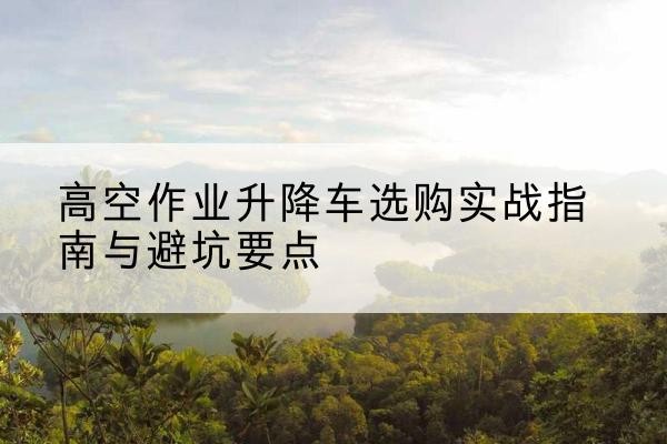 清新升降车怎么选-高空作业升降车选购实战指南与避坑要点