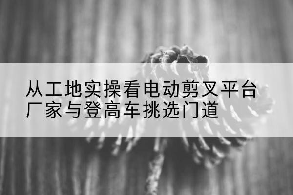清新电动剪叉升降平台厂家-从工地实操看电动剪叉平台厂家与登高车挑选门道
