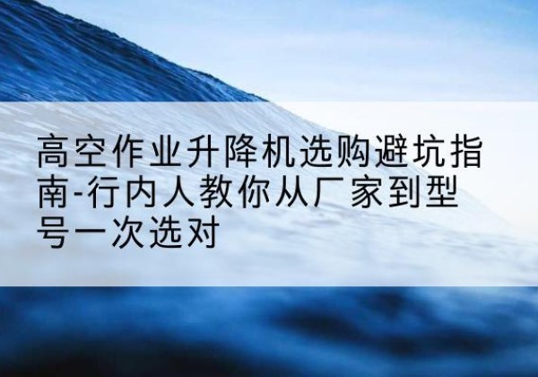 清新升降平台厂家-高空作业升降机选购避坑指南-行内人教你从厂家到型号一次选对