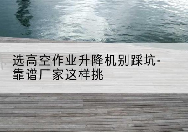 清新剪叉式升降机厂家-选高空作业升降机别踩坑-靠谱厂家这样挑