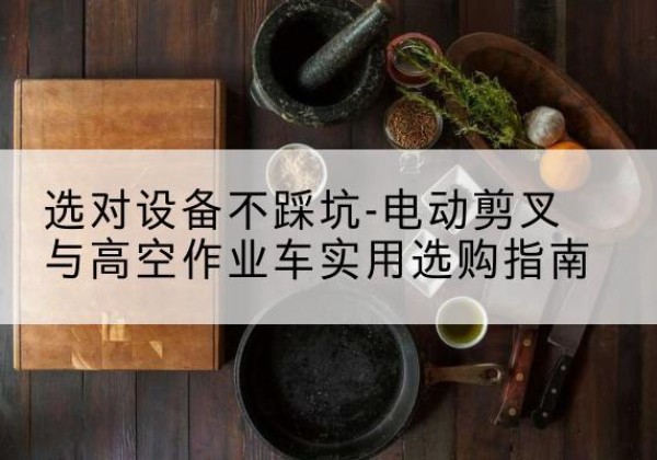 清新电动剪叉升降平台怎么选-选对设备不踩坑-电动剪叉与高空作业车实用选购指南