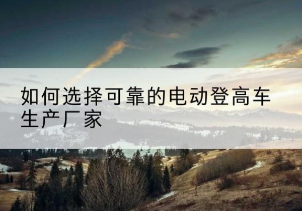 清新电动登高车厂家-如何选择可靠的电动登高车生产厂家