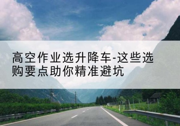 清新升降车厂家-高空作业选升降车-这些选购要点助你*避坑