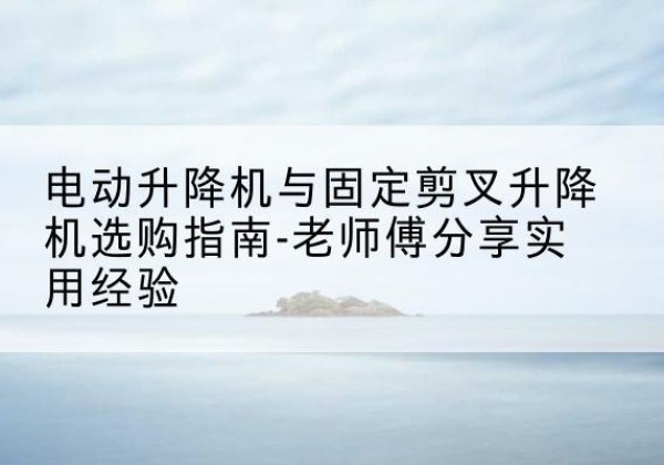 清新电动升降机怎么选-电动升降机与固定剪叉升降机选购指南-老师傅分享实用经验
