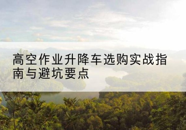 清新升降车怎么选-高空作业升降车选购实战指南与避坑要点