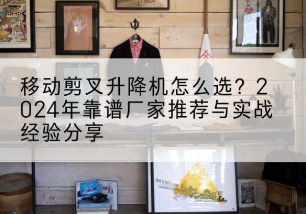 清新升降平台厂家推荐-移动剪叉升降机怎么选？2024年靠谱厂家推荐与实战经验分享
