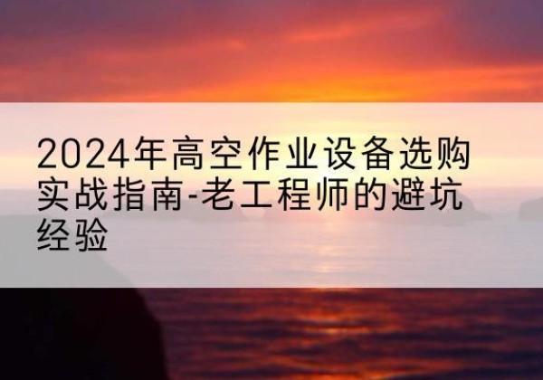 清新高空作业升降机厂家推荐-2024年高空作业设备选购实战指南-老工程师的避坑经验